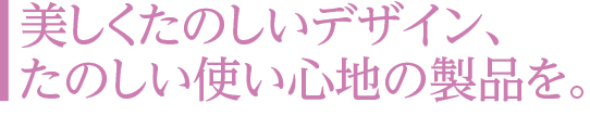 美しくたのしいデザイン、たのしい使い心地の製品を