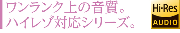 ワンランク上の音質。ハイレゾ対応シリーズ